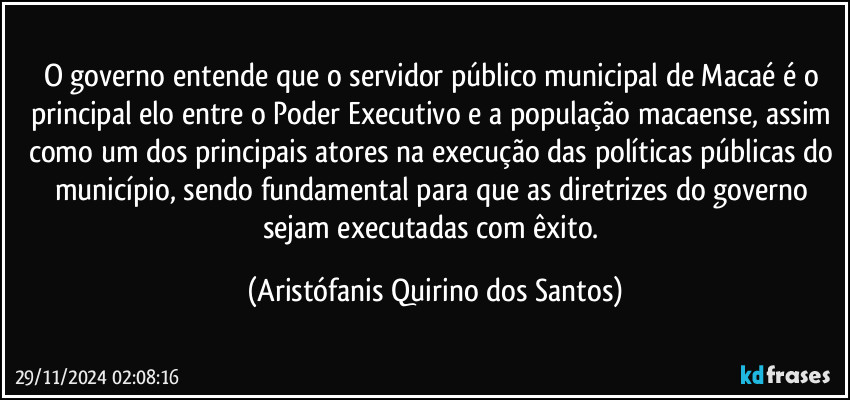 O governo entende que o servidor público municipal de Macaé é o principal elo entre o Poder Executivo e a população macaense, assim como um dos principais atores na execução das políticas públicas do município, sendo fundamental para que as diretrizes do governo sejam executadas com êxito. (Aristófanis Quirino dos Santos)