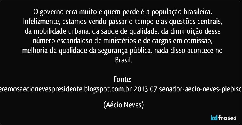 O governo erra muito e quem perde é a população brasileira. Infelizmente, estamos vendo passar o tempo e as questões centrais, da mobilidade urbana, da saúde de qualidade, da diminuição desse número escandaloso de ministérios e de cargos em comissão, melhoria da qualidade da segurança pública, nada disso acontece no Brasil.

Fonte: http://www.queremosaecionevespresidente.blogspot.com.br/2013/07/senador-aecio-neves-plebiscito-nasceu.html (Aécio Neves)