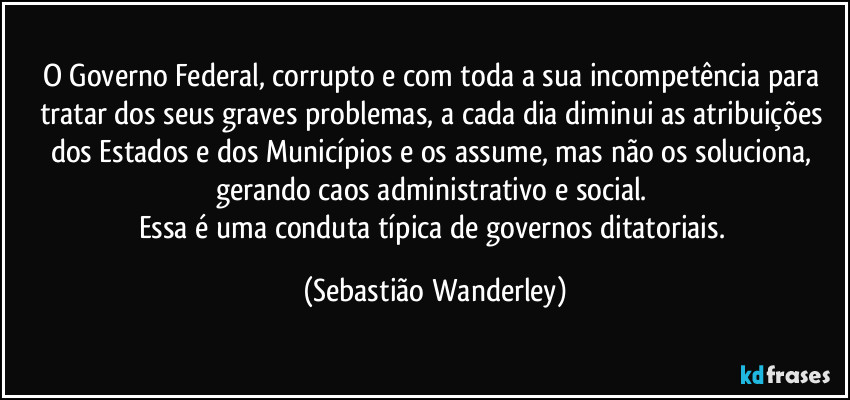 O Governo Federal, corrupto e com toda a sua incompetência para tratar dos seus graves problemas, a cada dia diminui as atribuições dos Estados e dos Municípios e os assume, mas não os soluciona, gerando caos administrativo e social. 
Essa é uma conduta típica de governos ditatoriais. (Sebastião Wanderley)