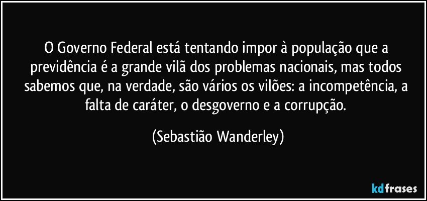 O Governo Federal está tentando impor à população que a previdência é a grande vilã dos problemas nacionais, mas todos sabemos que, na verdade, são vários os vilões: a incompetência, a falta de caráter, o desgoverno e a corrupção. (Sebastião Wanderley)