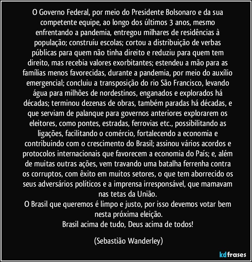 O Governo Federal, por meio do Presidente Bolsonaro e da sua competente equipe, ao longo dos últimos 3 anos, mesmo enfrentando a pandemia, entregou milhares de residências à população; construíu escolas; cortou a distribuição de verbas públicas para quem não tinha direito e reduziu para quem tem direito, mas recebia valores exorbitantes; estendeu a mão para as famílias menos favorecidas, durante a pandemia, por meio do auxílio emergencial; concluiu a transposição do rio São Francisco, levando água para milhões de nordestinos, enganados  e explorados há décadas; terminou dezenas de obras, também paradas há décadas, e que serviam de palanque para governos anteriores explorarem os eleitores, como pontes, estradas, ferrovias etc., possibilitando as ligações, facilitando o comércio, fortalecendo a economia e contribuindo com o crescimento do Brasil; assinou vários acordos e protocolos internacionais que favorecem a economia do País; e, além de muitas outras ações, vem travando uma batalha ferrenha contra os corruptos, com êxito em muitos setores, o que tem aborrecido os seus adversários políticos e a imprensa irresponsável, que mamavam nas tetas da União. 
O Brasil que queremos é limpo e justo, por isso devemos votar bem nesta próxima eleição.
Brasil acima de tudo, Deus acima de todos! (Sebastião Wanderley)