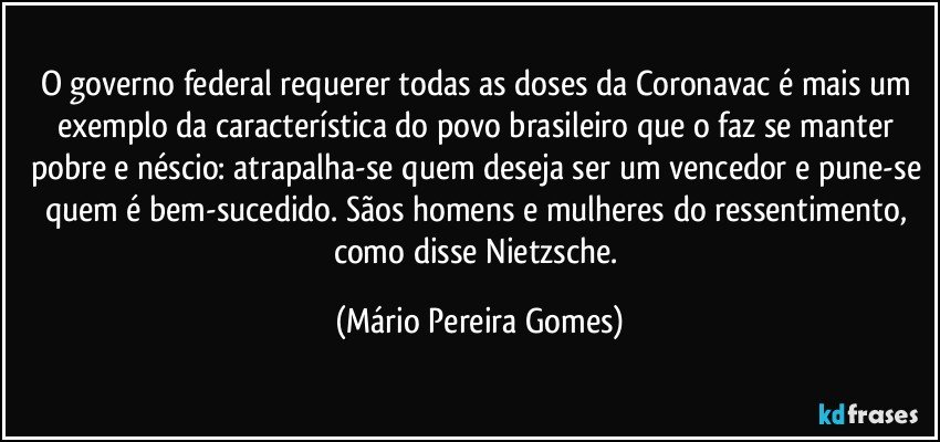 O governo federal requerer todas as doses da Coronavac é mais um exemplo da característica do povo brasileiro que o faz se manter pobre e néscio: atrapalha-se quem deseja ser um vencedor e pune-se quem é bem-sucedido. Sãos homens e mulheres do ressentimento, como disse Nietzsche. (Mário Pereira Gomes)