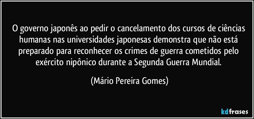 O governo japonês ao pedir o cancelamento dos cursos de ciências humanas nas universidades japonesas demonstra que não está preparado para reconhecer os crimes de guerra cometidos pelo exército nipônico durante a Segunda Guerra Mundial. (Mário Pereira Gomes)