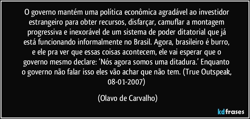 O governo mantém uma política econômica agradável ao investidor estrangeiro para obter recursos, disfarçar, camuflar a montagem progressiva e inexorável de um sistema de poder ditatorial que já está funcionando informalmente no Brasil. Agora, brasileiro é burro, e ele pra ver que essas coisas acontecem, ele vai esperar que o governo mesmo declare: ‘Nós agora somos uma ditadura.’ Enquanto o governo não falar isso eles vão achar que não tem. (True Outspeak, 08-01-2007) (Olavo de Carvalho)