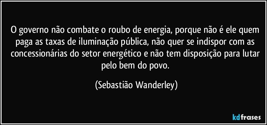 O governo não combate o roubo de energia, porque não é ele quem paga as taxas de iluminação pública, não quer se indispor com as concessionárias do setor energético e não tem disposição para lutar pelo bem do povo. (Sebastião Wanderley)