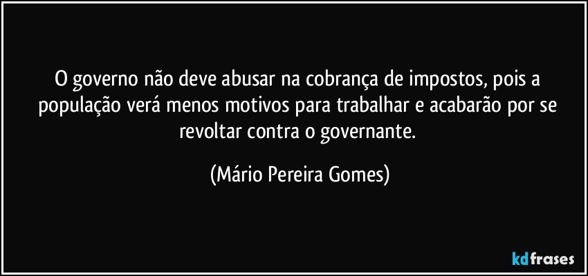 O governo não deve abusar na cobrança de impostos, pois a população verá menos motivos para trabalhar e acabarão por se revoltar contra o governante. (Mário Pereira Gomes)