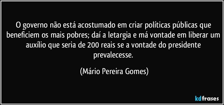 O governo não está acostumado em criar políticas públicas que beneficiem os mais pobres; daí a letargia e má vontade em liberar um auxílio que seria de 200 reais se a vontade do presidente prevalecesse. (Mário Pereira Gomes)