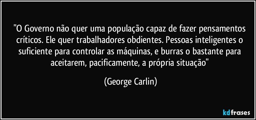 "O Governo não quer uma população capaz de fazer pensamentos críticos. Ele quer trabalhadores obdientes. Pessoas inteligentes o suficiente para controlar as máquinas, e burras o bastante para aceitarem, pacificamente, a própria situação" (George Carlin)