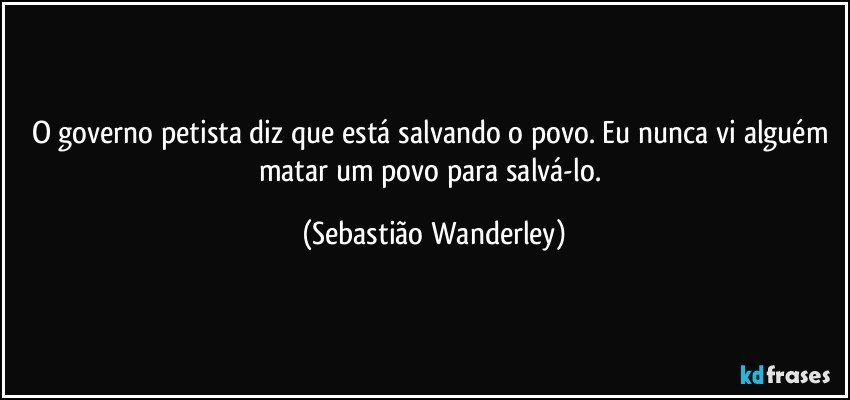 O governo petista diz que está salvando o povo. Eu nunca vi alguém matar um povo para salvá-lo. (Sebastião Wanderley)