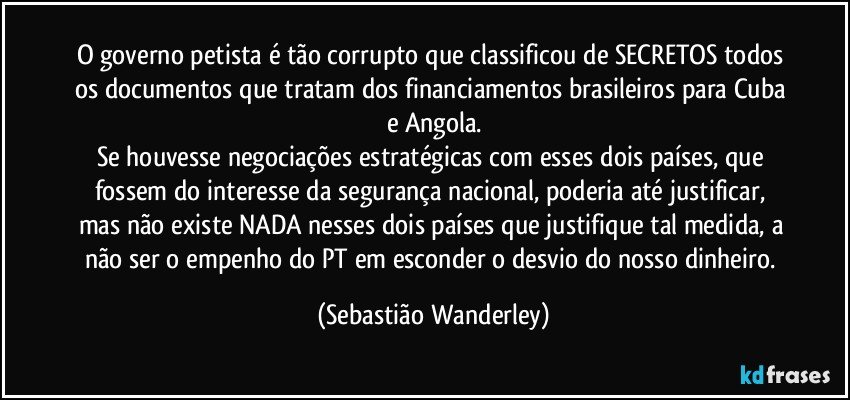 O governo petista é tão corrupto que classificou de SECRETOS todos os documentos que tratam dos financiamentos brasileiros para Cuba e Angola.
Se houvesse negociações estratégicas com esses dois países, que fossem do interesse da segurança nacional, poderia até justificar, mas não existe NADA nesses dois países que justifique tal medida, a não ser o empenho do PT em esconder o desvio do nosso dinheiro. (Sebastião Wanderley)