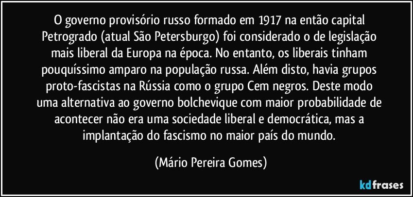 O governo provisório russo formado em 1917 na então capital Petrogrado (atual São Petersburgo) foi considerado o de legislação mais liberal da Europa na época. No entanto, os liberais tinham pouquíssimo amparo na população russa. Além disto, havia grupos proto-fascistas na Rússia como o grupo Cem negros. Deste modo uma alternativa ao governo bolchevique com maior probabilidade de acontecer não era uma sociedade liberal e democrática, mas a implantação do fascismo no maior país do mundo. (Mário Pereira Gomes)