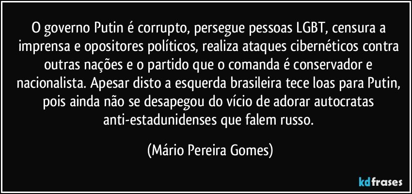 O governo Putin é corrupto, persegue pessoas LGBT, censura a imprensa e opositores políticos, realiza ataques cibernéticos contra outras nações e o partido que o comanda é conservador e nacionalista. Apesar disto a esquerda brasileira tece loas para Putin, pois ainda não se desapegou do vício de adorar autocratas anti-estadunidenses que falem russo. (Mário Pereira Gomes)