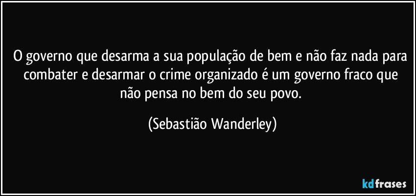 O governo que desarma a sua população de bem e não faz nada para combater e desarmar o crime organizado é um governo fraco que não pensa no bem do seu povo. (Sebastião Wanderley)