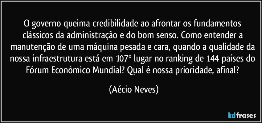 O governo queima credibilidade ao afrontar os fundamentos clássicos da administração e do bom senso. Como entender a manutenção de uma máquina pesada e cara, quando a qualidade da nossa infraestrutura está em 107º lugar no ranking de 144 países do Fórum Econômico Mundial? Qual é nossa prioridade, afinal? (Aécio Neves)