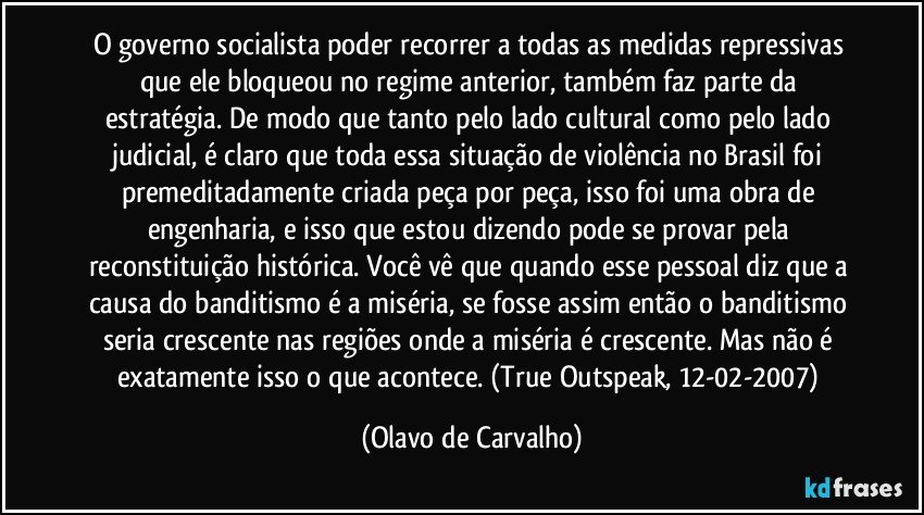 O governo socialista poder recorrer a todas as medidas repressivas que ele bloqueou no regime anterior, também faz parte da estratégia. De modo que tanto pelo lado cultural como pelo lado judicial, é claro que toda essa situação de violência no Brasil foi premeditadamente criada peça por peça, isso foi uma obra de engenharia, e isso que estou dizendo pode se provar pela reconstituição histórica. Você vê que quando esse pessoal diz que a causa do banditismo é a miséria, se fosse assim então o banditismo seria crescente nas regiões onde a miséria é crescente. Mas não é exatamente isso o que acontece. (True Outspeak, 12-02-2007) (Olavo de Carvalho)