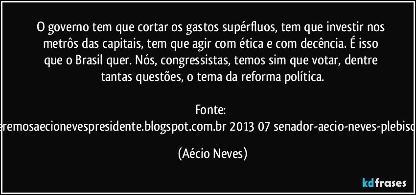 O governo tem que cortar os gastos supérfluos, tem que investir nos metrôs das capitais, tem que agir com ética e com decência. É isso que o Brasil quer. Nós, congressistas, temos sim que votar, dentre tantas questões, o tema da reforma política.

Fonte: http://www.queremosaecionevespresidente.blogspot.com.br/2013/07/senador-aecio-neves-plebiscito-nasceu.html (Aécio Neves)