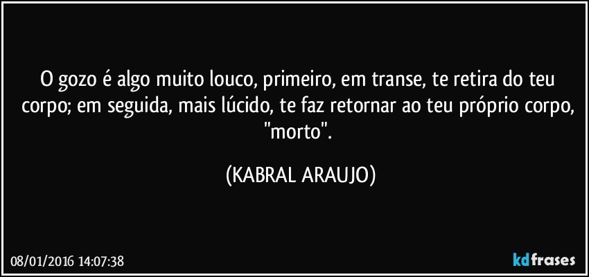 O gozo é algo muito louco, primeiro,  em transe, te retira do teu corpo; em seguida, mais lúcido, te faz retornar ao teu próprio corpo, "morto". (KABRAL ARAUJO)