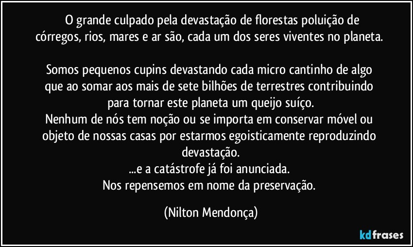 ⁠⁠O grande culpado pela devastação de florestas poluição de córregos, rios, mares e ar são, cada um dos seres viventes no planeta. 
Somos pequenos cupins devastando cada micro cantinho de algo que ao somar aos mais de sete bilhões de terrestres contribuindo para tornar este planeta um queijo suíço.
Nenhum de nós tem noção ou se importa em conservar móvel ou objeto de nossas casas por estarmos egoisticamente reproduzindo devastação.
...e a catástrofe já foi anunciada. 
Nos repensemos em nome da preservação. (Nilton Mendonça)