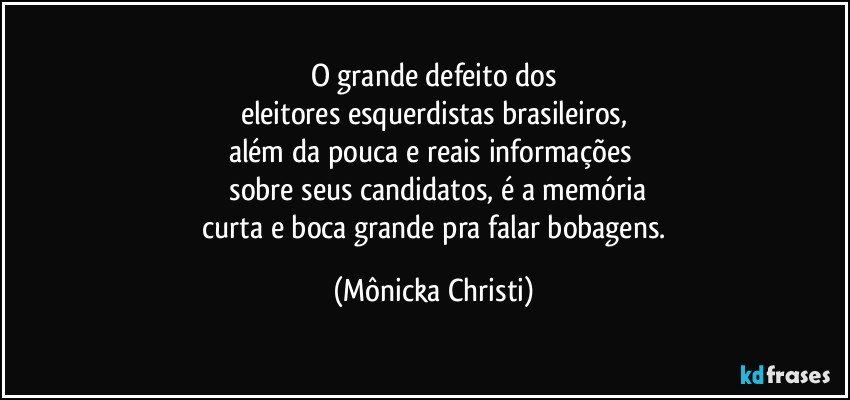 O grande defeito dos
eleitores esquerdistas brasileiros,
além da pouca e reais informações 
 sobre seus candidatos, é a memória
 curta e boca grande pra falar bobagens. (Mônicka Christi)