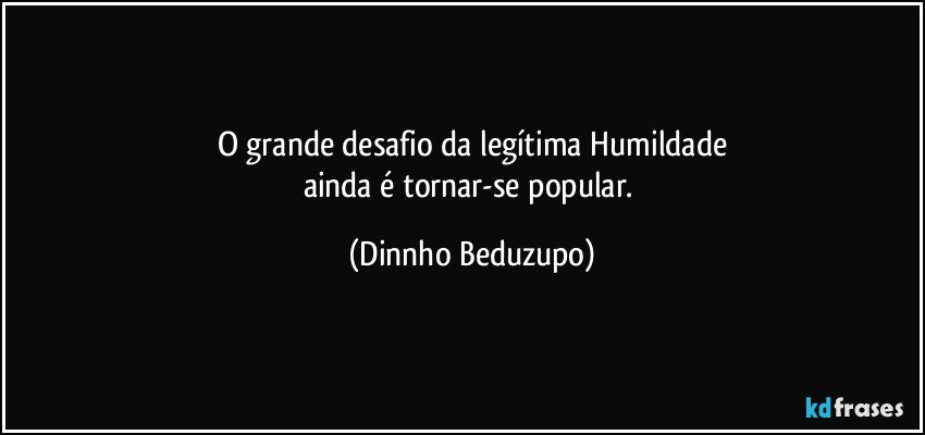 O grande desafio da legítima Humildade
ainda é tornar-se popular. (Dinnho Beduzupo)