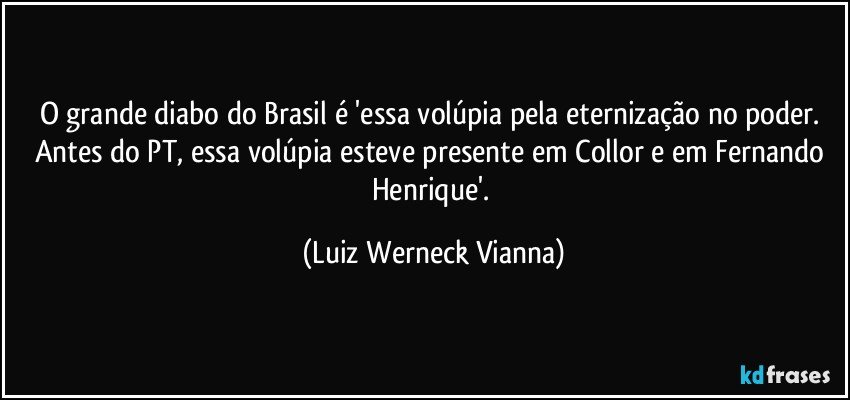 O grande diabo do Brasil é 'essa volúpia pela eternização no poder. Antes do PT, essa volúpia esteve presente em Collor e em Fernando Henrique'. (Luiz Werneck Vianna)