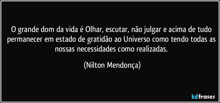 O grande dom da vida é Olhar, escutar, não julgar e acima de tudo permanecer em estado de gratidão ao Universo como tendo todas as nossas necessidades como realizadas. (Nilton Mendonça)