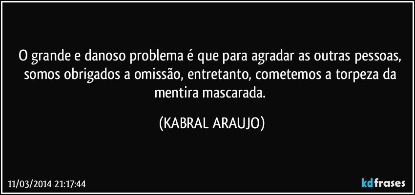 O grande e danoso problema é que para agradar as outras pessoas, somos obrigados a omissão, entretanto, cometemos a torpeza da mentira mascarada. (KABRAL ARAUJO)