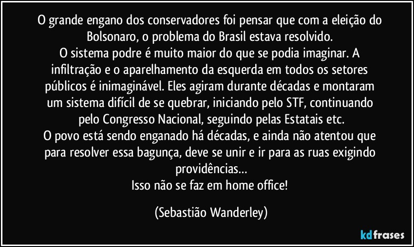 O grande engano dos conservadores foi pensar que com a eleição do Bolsonaro, o problema do Brasil estava resolvido. 
O sistema podre é muito maior do que se podia imaginar. A infiltração e o aparelhamento da esquerda em todos os setores públicos é inimaginável. Eles agiram durante décadas e montaram um sistema difícil de se quebrar, iniciando pelo STF, continuando pelo Congresso Nacional, seguindo pelas Estatais etc.
O povo está sendo enganado há décadas, e ainda não atentou que para resolver essa bagunça, deve se unir e ir para as ruas exigindo providências…
Isso não se faz em home office! (Sebastião Wanderley)