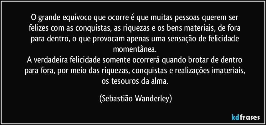 O grande equívoco que ocorre é que muitas pessoas querem ser felizes com as conquistas, as riquezas e os bens materiais, de fora para dentro, o que provocam apenas uma sensação de felicidade momentânea. 
A verdadeira felicidade somente ocorrerá quando brotar de dentro para fora, por meio das riquezas, conquistas e realizações imateriais, os tesouros da alma. (Sebastião Wanderley)