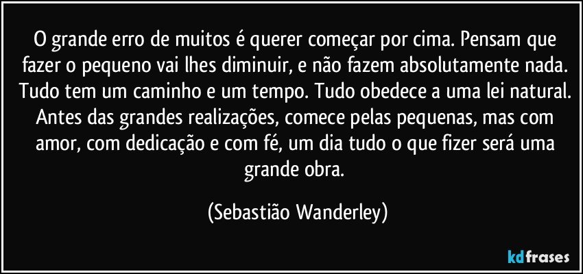 O grande erro de muitos é querer começar por cima. Pensam que fazer o pequeno vai lhes diminuir, e não fazem absolutamente nada. Tudo tem um caminho e um tempo. Tudo obedece a uma lei natural. Antes das grandes realizações, comece pelas pequenas, mas com amor, com dedicação e com fé, um dia tudo o que fizer será uma grande obra. (Sebastião Wanderley)