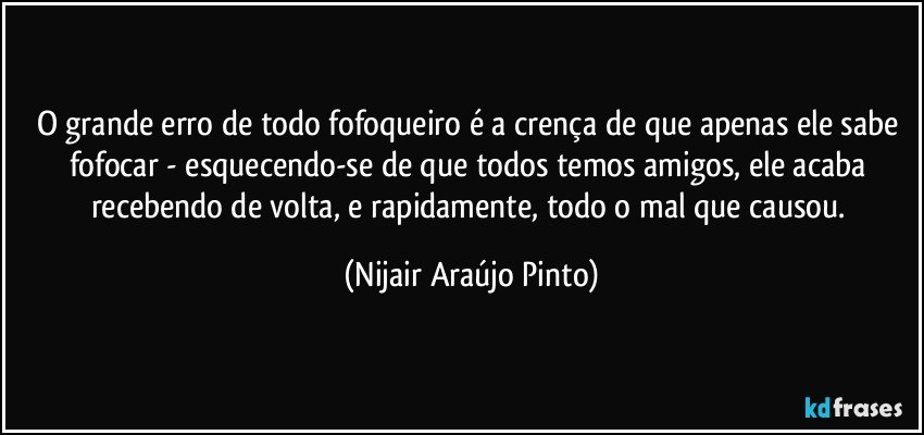 O grande erro de todo fofoqueiro é a crença de que apenas ele sabe fofocar - esquecendo-se de que todos temos amigos, ele acaba recebendo de volta, e rapidamente, todo o mal que causou. (Nijair Araújo Pinto)