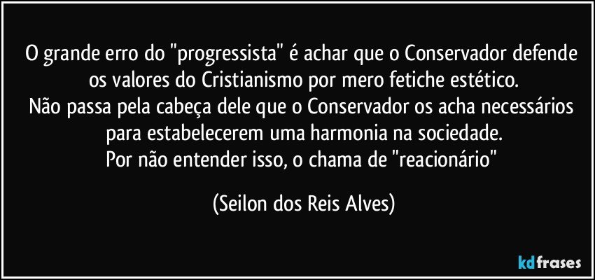 O grande erro do "progressista" é achar que o Conservador defende os valores do Cristianismo por mero fetiche estético.
Não passa pela cabeça dele que o Conservador os acha necessários para estabelecerem uma harmonia na sociedade.
Por não entender isso, o chama de "reacionário" (Seilon dos Reis Alves)
