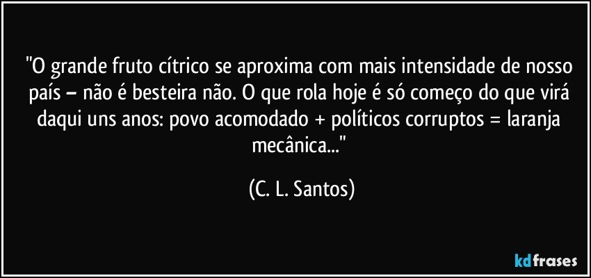 "O grande fruto cítrico se aproxima com mais intensidade de nosso país – não é besteira não. O que rola hoje é só começo do que virá daqui uns anos: povo acomodado + políticos corruptos = laranja mecânica..." (C. L. Santos)