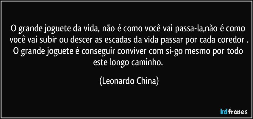 O grande joguete da vida,  não é como você vai passa-la,não é como você vai subir ou descer as escadas da vida passar por cada coredor .
O grande joguete é conseguir conviver com si-go mesmo por todo este longo caminho. (Leonardo China)