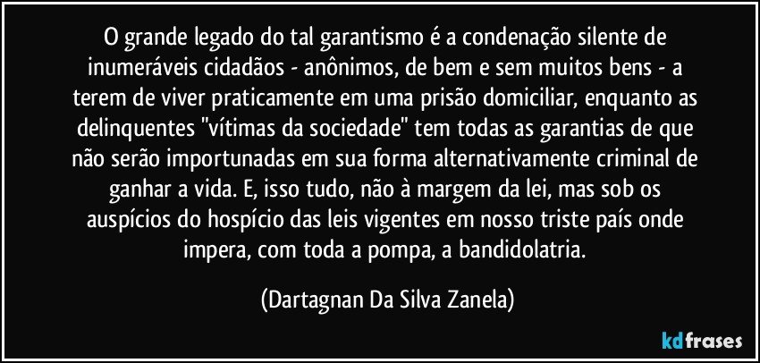 O grande legado do tal garantismo é a condenação silente de inumeráveis cidadãos - anônimos, de bem e sem muitos bens - a terem de viver praticamente em uma prisão domiciliar, enquanto as delinquentes "vítimas da sociedade" tem todas as garantias de que não serão importunadas em sua forma alternativamente criminal de ganhar a vida. E, isso tudo, não à margem da lei, mas sob os auspícios do hospício das leis vigentes em nosso triste país onde impera, com toda a pompa, a bandidolatria. (Dartagnan Da Silva Zanela)