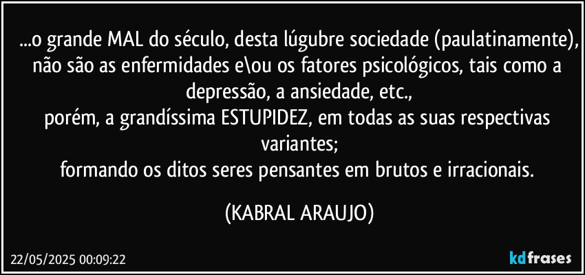 ...o grande MAL do século, desta lúgubre sociedade (paulatinamente),
não são as enfermidades e\ou os fatores psicológicos, tais como a depressão, a ansiedade, etc.,
porém, a grandíssima ESTUPIDEZ, em todas as suas respectivas variantes;
formando os ditos seres pensantes em brutos e irracionais. (KABRAL ARAUJO)