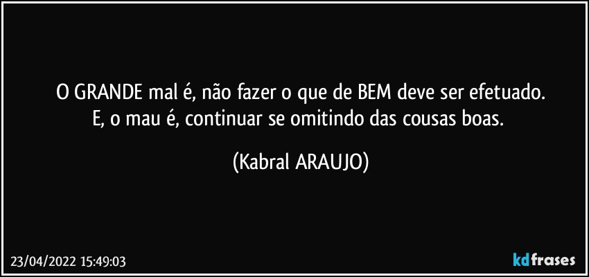 O GRANDE mal é, não fazer o que de BEM deve ser efetuado.
E, o mau é, continuar se omitindo das cousas boas. (KABRAL ARAUJO)