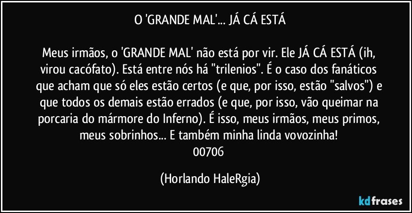 O 'GRANDE MAL'... JÁ CÁ ESTÁ

Meus irmãos, o 'GRANDE MAL' não está por vir. Ele JÁ CÁ ESTÁ (ih, virou cacófato). Está entre nós há "trilenios". É o caso dos fanáticos que acham que só eles estão certos (e que, por isso, estão "salvos") e que todos os demais estão errados (e que, por isso, vão queimar na porcaria do mármore do Inferno). É isso, meus irmãos, meus primos, meus sobrinhos... E também minha linda vovozinha! 
00706 (Horlando HaleRgia)