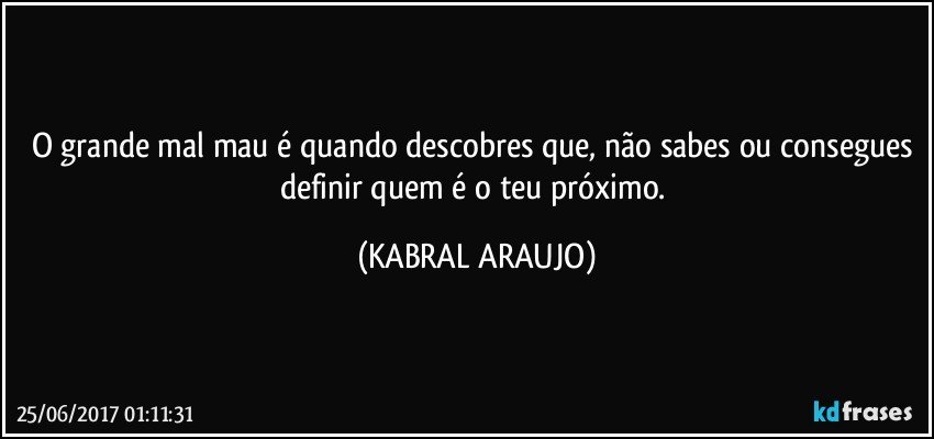 O grande mal/mau é quando descobres que, não sabes ou consegues definir quem é o teu próximo. (KABRAL ARAUJO)