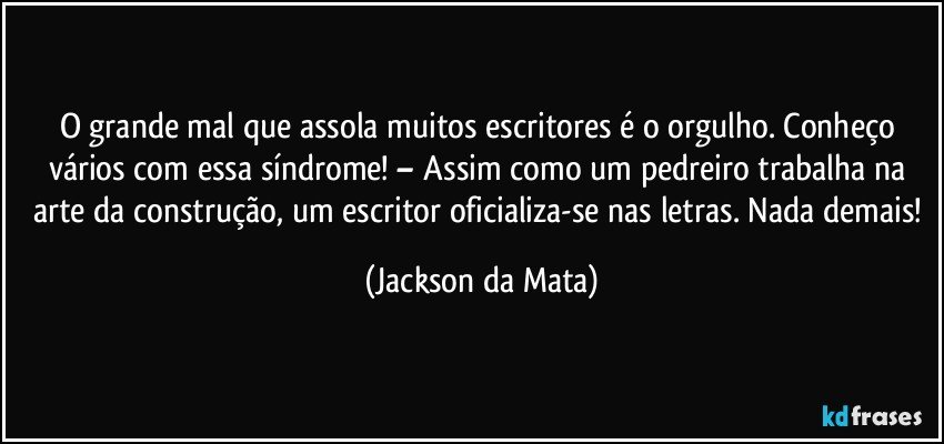 O grande mal que assola muitos escritores é o orgulho. Conheço vários com essa síndrome! – Assim como um pedreiro trabalha na arte da construção, um escritor oficializa-se nas letras. Nada demais! (Jackson da Mata)
