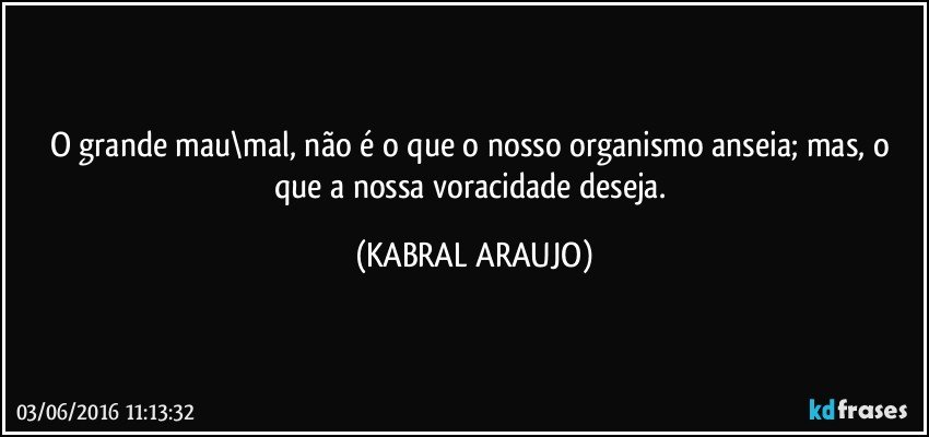 O grande mau\mal, não é o que o nosso organismo anseia; mas, o que a nossa voracidade deseja. (KABRAL ARAUJO)