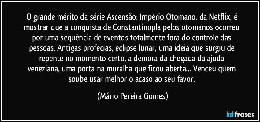 O grande mérito da série Ascensão: Império Otomano, da Netflix, é mostrar que a conquista de Constantinopla pelos otomanos ocorreu por uma sequência de eventos totalmente fora do controle das pessoas. Antigas profecias, eclipse lunar, uma ideia que surgiu de repente no momento certo, a demora da chegada da ajuda veneziana, uma porta na muralha que ficou aberta... Venceu quem soube usar melhor o acaso ao seu favor. (Mário Pereira Gomes)