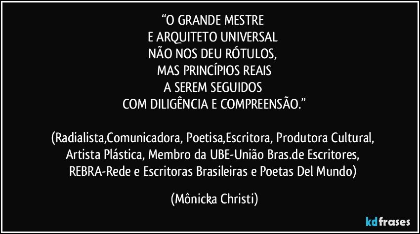 “O GRANDE MESTRE 
E ARQUITETO UNIVERSAL 
NÃO NOS DEU RÓTULOS, 
MAS PRINCÍPIOS REAIS
A SEREM SEGUIDOS 
COM DILIGÊNCIA E COMPREENSÃO.”

(Radialista,Comunicadora, Poetisa,Escritora, Produtora Cultural, Artista Plástica, Membro da UBE-União Bras.de Escritores, REBRA-Rede e Escritoras Brasileiras e Poetas Del Mundo) (Mônicka Christi)