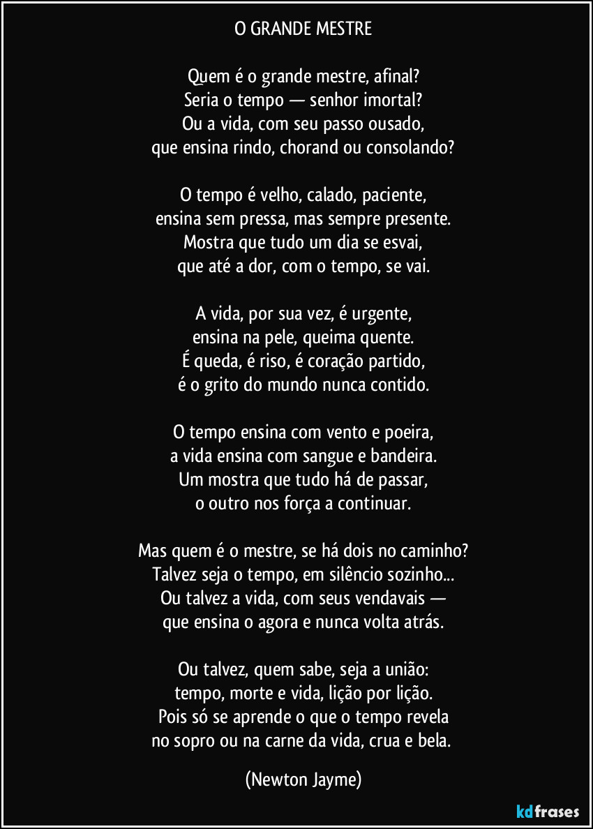 O GRANDE MESTRE

Quem é o grande mestre, afinal?
Seria o tempo — senhor imortal?
Ou a vida, com seu passo ousado,
que ensina rindo, chorand ou consolando?

O tempo é velho, calado, paciente,
ensina sem pressa, mas sempre presente.
Mostra que tudo um dia se esvai,
que até a dor, com o tempo, se vai.

A vida, por sua vez, é urgente,
ensina na pele, queima quente.
É queda, é riso, é coração partido,
é o grito do mundo nunca contido.

O tempo ensina com vento e poeira,
a vida ensina com sangue e bandeira.
Um mostra que tudo há de passar,
o outro nos força a continuar.

Mas quem é o mestre, se há dois no caminho?
Talvez seja o tempo, em silêncio sozinho...
Ou talvez a vida, com seus vendavais —
que ensina o agora e nunca volta atrás.

Ou talvez, quem sabe, seja a união:
tempo, morte e vida, lição por lição.
Pois só se aprende o que o tempo revela
no sopro ou na carne da vida, crua e bela. (Newton Jayme)