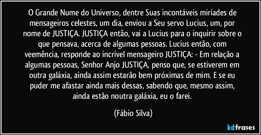 O Grande Nume do Universo, dentre Suas incontáveis miríades de mensageiros celestes, um dia, enviou a Seu servo Lucius, um, por nome de JUSTIÇA. JUSTIÇA então, vai a Lucius para o inquirir sobre o que pensava, acerca de algumas pessoas. Lucius então, com veemência, responde ao incrível mensageiro JUSTIÇA: - Em relação a algumas pessoas, Senhor Anjo JUSTIÇA, penso que,  se estiverem em outra galáxia, ainda  assim estarão bem  próximas de mim. E se eu puder me afastar ainda mais dessas, sabendo que, mesmo assim, ainda estão noutra galáxia, eu o farei. (Fábio Silva)