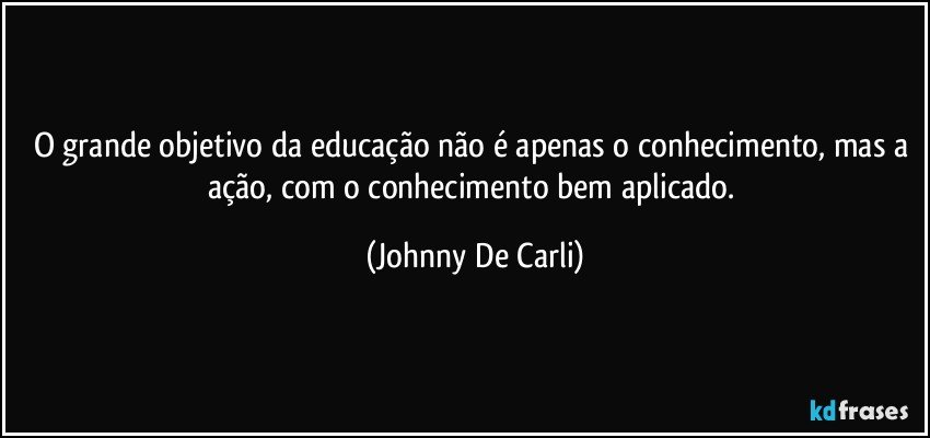 O grande objetivo da educação não é apenas o conhecimento, mas a ação, com o conhecimento bem aplicado. (Johnny De Carli)