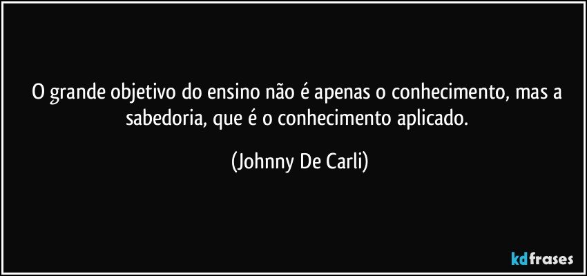 O grande objetivo do ensino não é apenas o conhecimento, mas a sabedoria, que é o conhecimento aplicado. (Johnny De Carli)