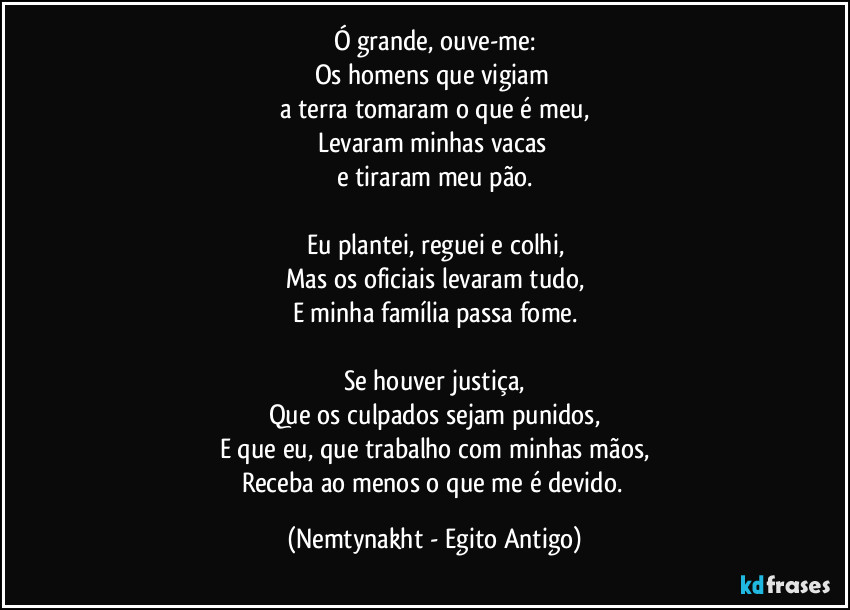 Ó grande, ouve-me:
Os homens que vigiam 
a terra tomaram o que é meu,
Levaram minhas vacas 
e tiraram meu pão.

Eu plantei, reguei e colhi,
Mas os oficiais levaram tudo,
E minha família passa fome.

Se houver justiça,
Que os culpados sejam punidos,
E que eu, que trabalho com minhas mãos,
Receba ao menos o que me é devido. (Nemtynakht - Egito Antigo)