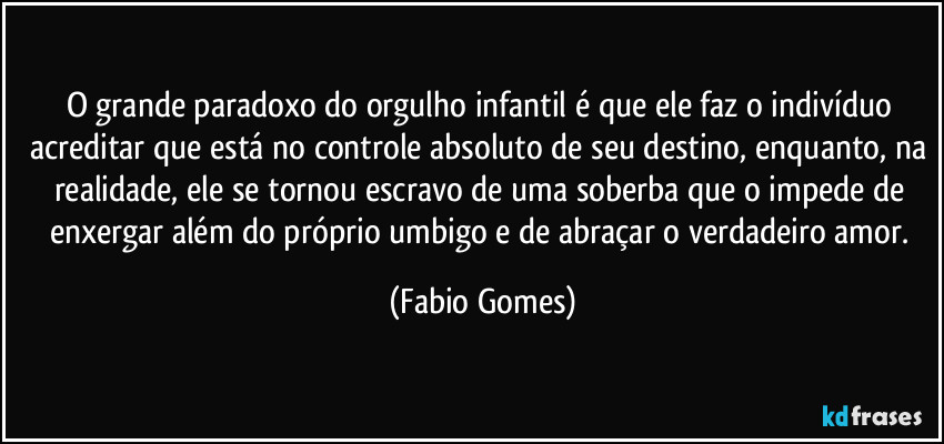 O grande paradoxo do orgulho infantil é que ele faz o indivíduo acreditar que está no controle absoluto de seu destino, enquanto, na realidade, ele se tornou escravo de uma soberba que o impede de enxergar além do próprio umbigo e de abraçar o verdadeiro amor. (Fabio Gomes)