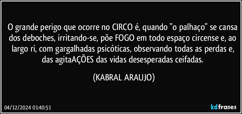 O grande perigo que ocorre no CIRCO é, quando "o palhaço" se cansa dos deboches, irritando-se, põe FOGO em todo espaço circense e, ao largo ri, com gargalhadas psicóticas, observando todas as perdas e, das agitaAÇÕES das vidas desesperadas/ceifadas. (KABRAL ARAUJO)